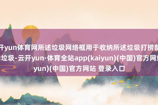 开yun体育网所述垃圾网络框用于收纳所述垃圾打捞部件打捞起的垃圾-云开yun·体育全站app(kaiyun)(中国)官方网站 登录入口