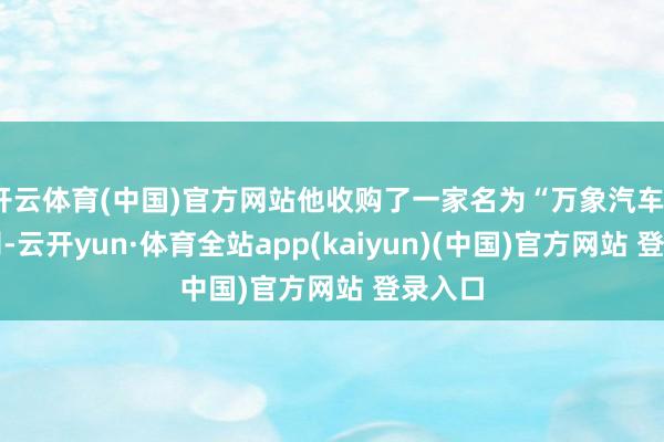 开云体育(中国)官方网站他收购了一家名为“万象汽车”的公司-云开yun·体育全站app(kaiyun)(中国)官方网站 登录入口