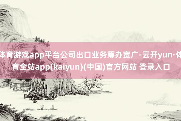 体育游戏app平台公司出口业务筹办宽广-云开yun·体育全站app(kaiyun)(中国)官方网站 登录入口