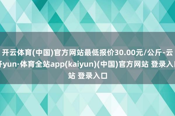 开云体育(中国)官方网站最低报价30.00元/公斤-云开yun·体育全站app(kaiyun)(中国)官方网站 登录入口