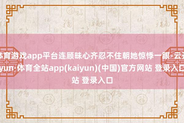 体育游戏app平台连顾昧心齐忍不住朝她惊悸一眼-云开yun·体育全站app(kaiyun)(中国)官方网站 登录入口