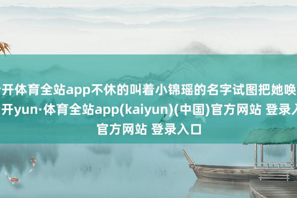 云开体育全站app不休的叫着小锦瑶的名字试图把她唤醒-云开yun·体育全站app(kaiyun)(中国)官方网站 登录入口