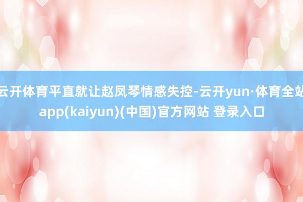 云开体育平直就让赵凤琴情感失控-云开yun·体育全站app(kaiyun)(中国)官方网站 登录入口