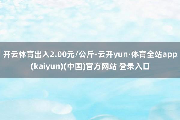 开云体育出入2.00元/公斤-云开yun·体育全站app(kaiyun)(中国)官方网站 登录入口