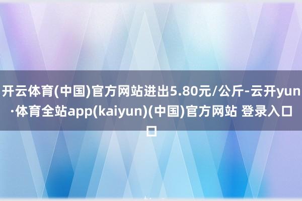 开云体育(中国)官方网站进出5.80元/公斤-云开yun·体育全站app(kaiyun)(中国)官方网站 登录入口