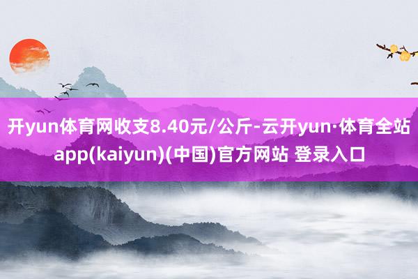 开yun体育网收支8.40元/公斤-云开yun·体育全站app(kaiyun)(中国)官方网站 登录入口