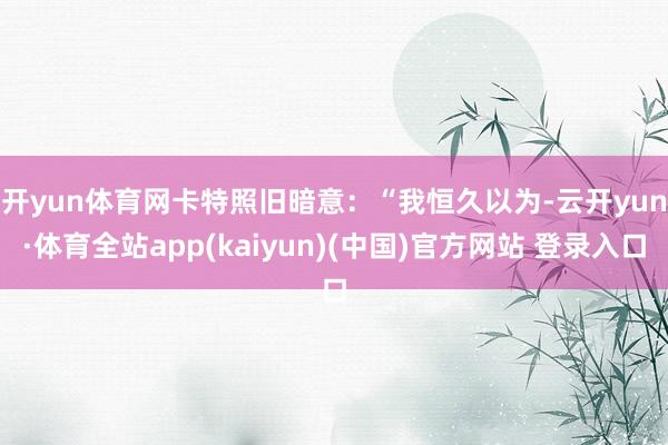 开yun体育网　　卡特照旧暗意：“我恒久以为-云开yun·体育全站app(kaiyun)(中国)官方网站 登录入口