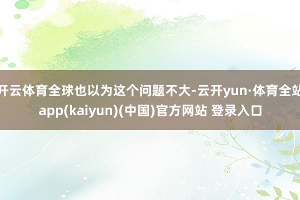 开云体育全球也以为这个问题不大-云开yun·体育全站app(kaiyun)(中国)官方网站 登录入口