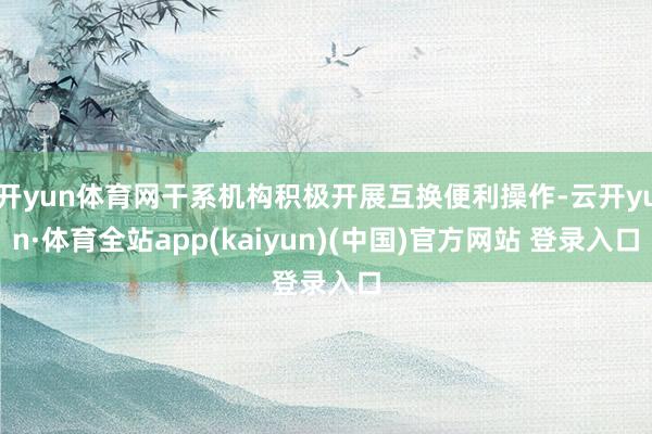 开yun体育网干系机构积极开展互换便利操作-云开yun·体育全站app(kaiyun)(中国)官方网站 登录入口