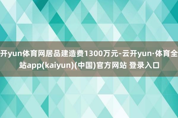 开yun体育网居品建造费1300万元-云开yun·体育全站app(kaiyun)(中国)官方网站 登录入口
