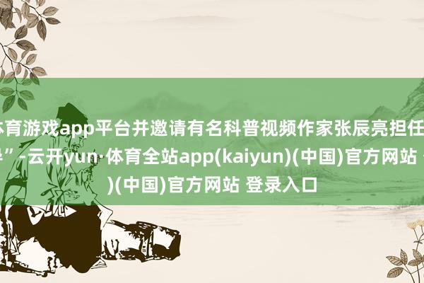 体育游戏app平台并邀请有名科普视频作家张辰亮担任“科普向导”-云开yun·体育全站app(kaiyun)(中国)官方网站 登录入口