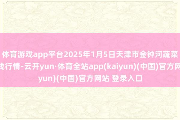 体育游戏app平台2025年1月5日天津市金钟河蔬菜生意中心价钱行情-云开yun·体育全站app(kaiyun)(中国)官方网站 登录入口