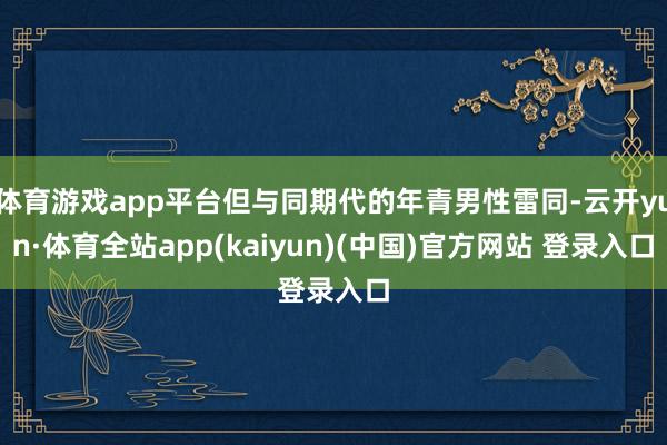 体育游戏app平台但与同期代的年青男性雷同-云开yun·体育全站app(kaiyun)(中国)官方网站 登录入口
