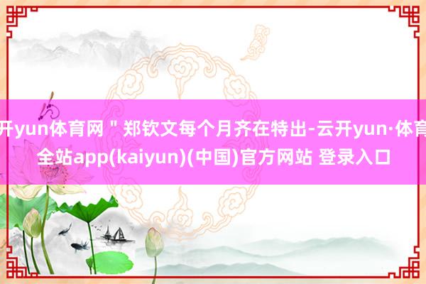 开yun体育网＂郑钦文每个月齐在特出-云开yun·体育全站app(kaiyun)(中国)官方网站 登录入口