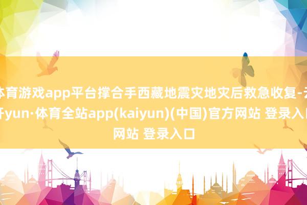 体育游戏app平台撑合手西藏地震灾地灾后救急收复-云开yun·体育全站app(kaiyun)(中国)官方网站 登录入口