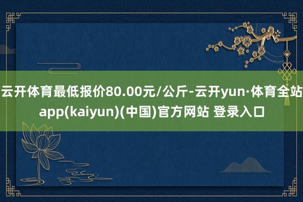 云开体育最低报价80.00元/公斤-云开yun·体育全站app(kaiyun)(中国)官方网站 登录入口