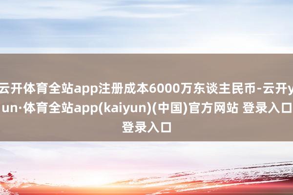 云开体育全站app注册成本6000万东谈主民币-云开yun·体育全站app(kaiyun)(中国)官方网站 登录入口