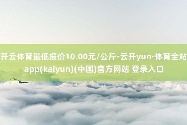 开云体育最低报价10.00元/公斤-云开yun·体育全站app(kaiyun)(中国)官方网站 登录入口