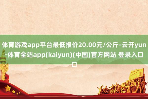 体育游戏app平台最低报价20.00元/公斤-云开yun·体育全站app(kaiyun)(中国)官方网站 登录入口