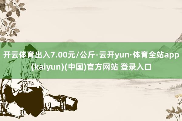 开云体育出入7.00元/公斤-云开yun·体育全站app(kaiyun)(中国)官方网站 登录入口
