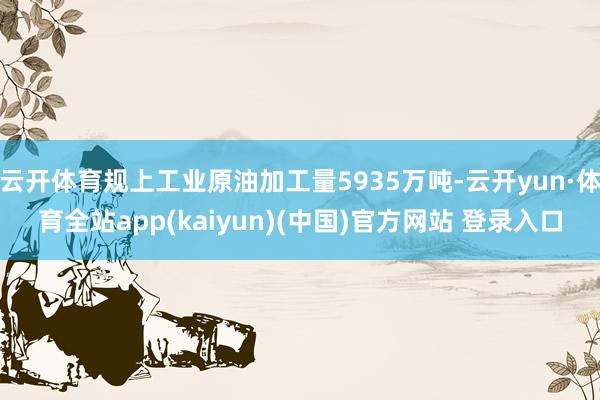 云开体育规上工业原油加工量5935万吨-云开yun·体育全站app(kaiyun)(中国)官方网站 登录入口