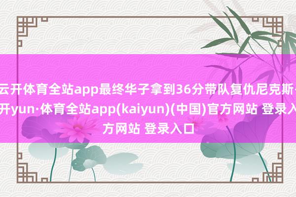 云开体育全站app最终华子拿到36分带队复仇尼克斯-云开yun·体育全站app(kaiyun)(中国)官方网站 登录入口