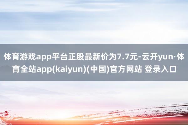 体育游戏app平台正股最新价为7.7元-云开yun·体育全站app(kaiyun)(中国)官方网站 登录入口