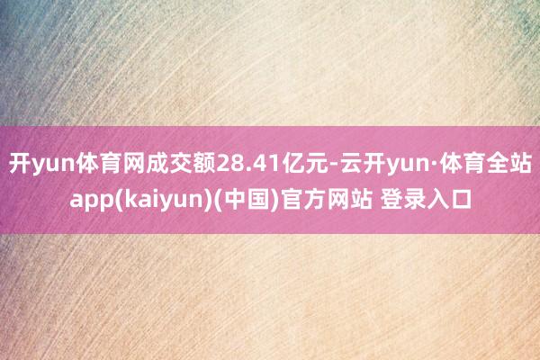 开yun体育网成交额28.41亿元-云开yun·体育全站app(kaiyun)(中国)官方网站 登录入口