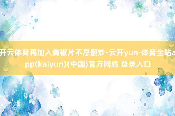 开云体育再加入青椒片不息翻炒-云开yun·体育全站app(kaiyun)(中国)官方网站 登录入口
