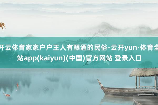 开云体育家家户户王人有酿酒的民俗-云开yun·体育全站app(kaiyun)(中国)官方网站 登录入口