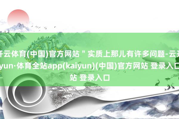 开云体育(中国)官方网站＂实质上那儿有许多问题-云开yun·体育全站app(kaiyun)(中国)官方网站 登录入口