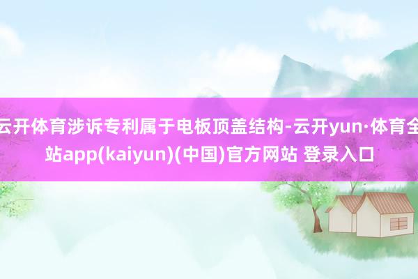 云开体育涉诉专利属于电板顶盖结构-云开yun·体育全站app(kaiyun)(中国)官方网站 登录入口