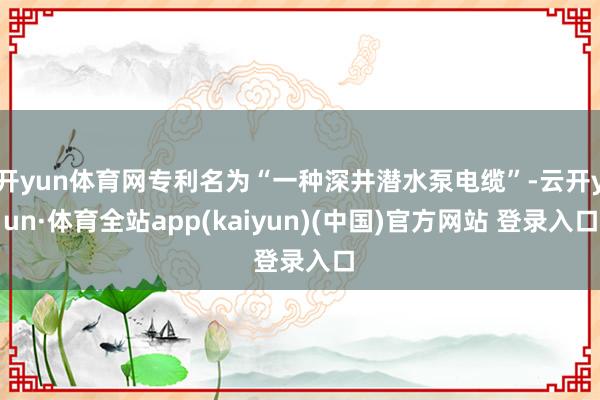 开yun体育网专利名为“一种深井潜水泵电缆”-云开yun·体育全站app(kaiyun)(中国)官方网站 登录入口