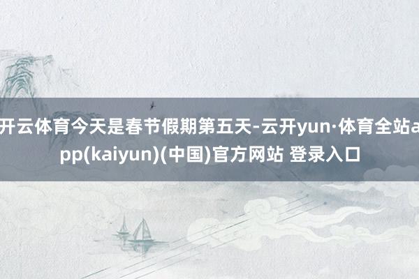 开云体育今天是春节假期第五天-云开yun·体育全站app(kaiyun)(中国)官方网站 登录入口