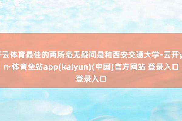 开云体育最佳的两所毫无疑问是和西安交通大学-云开yun·体育全站app(kaiyun)(中国)官方网站 登录入口