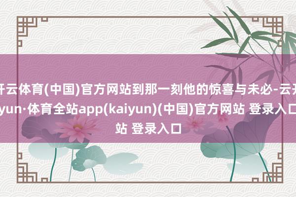 开云体育(中国)官方网站到那一刻他的惊喜与未必-云开yun·体育全站app(kaiyun)(中国)官方网站 登录入口