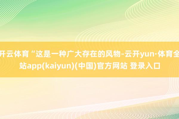 开云体育“这是一种广大存在的风物-云开yun·体育全站app(kaiyun)(中国)官方网站 登录入口