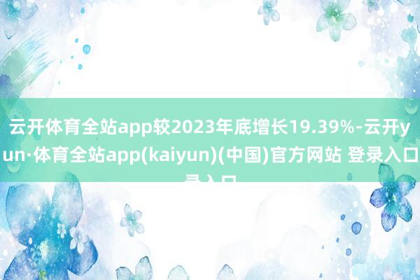 云开体育全站app较2023年底增长19.39%-云开yun·体育全站app(kaiyun)(中国)官方网站 登录入口