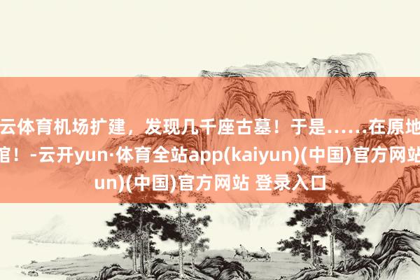 开云体育机场扩建，发现几千座古墓！于是……在原地开了家博物馆！-云开yun·体育全站app(kaiyun)(中国)官方网站 登录入口