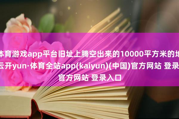 体育游戏app平台旧址上腾空出来的10000平方米的地盘-云开yun·体育全站app(kaiyun)(中国)官方网站 登录入口