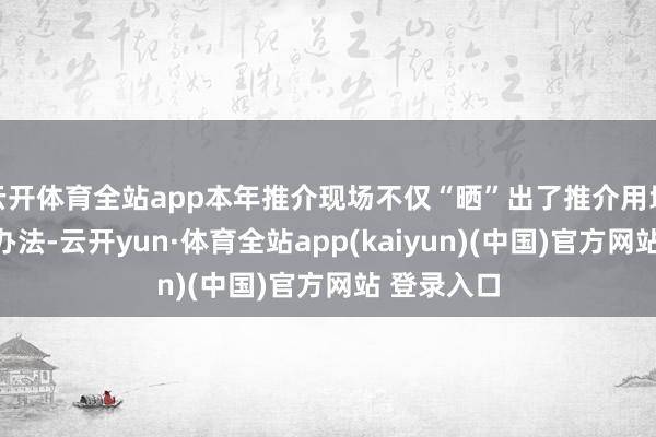 云开体育全站app本年推介现场不仅“晒”出了推介用地筹画树立办法-云开yun·体育全站app(kaiyun)(中国)官方网站 登录入口