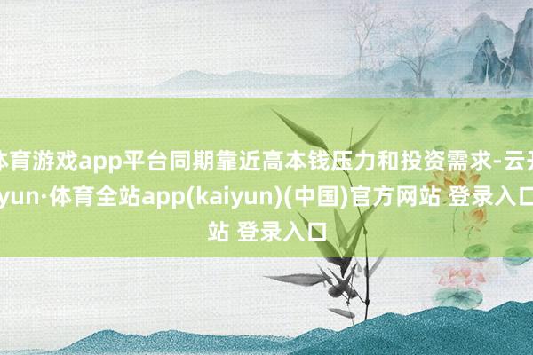体育游戏app平台同期靠近高本钱压力和投资需求-云开yun·体育全站app(kaiyun)(中国)官方网站 登录入口