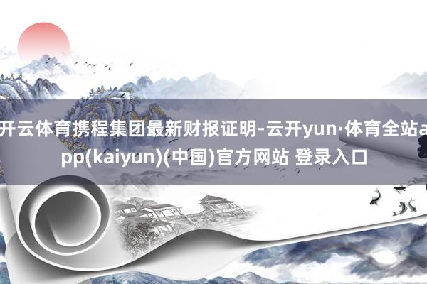 开云体育携程集团最新财报证明-云开yun·体育全站app(kaiyun)(中国)官方网站 登录入口
