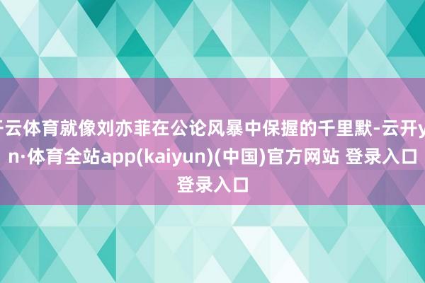 开云体育就像刘亦菲在公论风暴中保握的千里默-云开yun·体育全站app(kaiyun)(中国)官方网站 登录入口