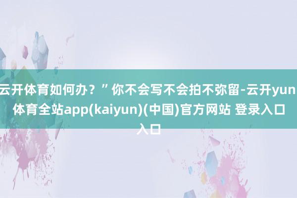 云开体育如何办？”你不会写不会拍不弥留-云开yun·体育全站app(kaiyun)(中国)官方网站 登录入口
