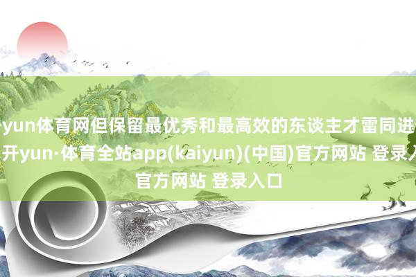 开yun体育网但保留最优秀和最高效的东谈主才雷同进击-云开yun·体育全站app(kaiyun)(中国)官方网站 登录入口