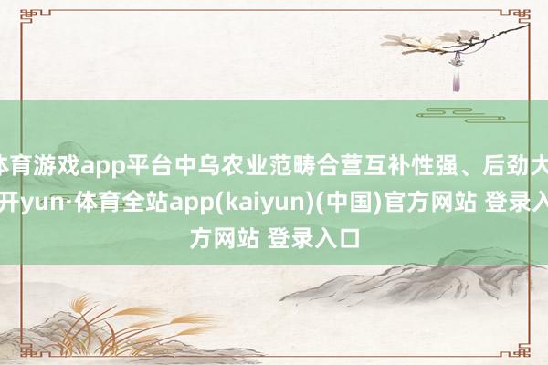 体育游戏app平台中乌农业范畴合营互补性强、后劲大-云开yun·体育全站app(kaiyun)(中国)官方网站 登录入口