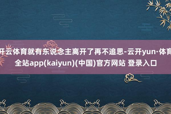 开云体育就有东说念主离开了再不追思-云开yun·体育全站app(kaiyun)(中国)官方网站 登录入口