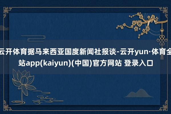 云开体育据马来西亚国度新闻社报谈-云开yun·体育全站app(kaiyun)(中国)官方网站 登录入口