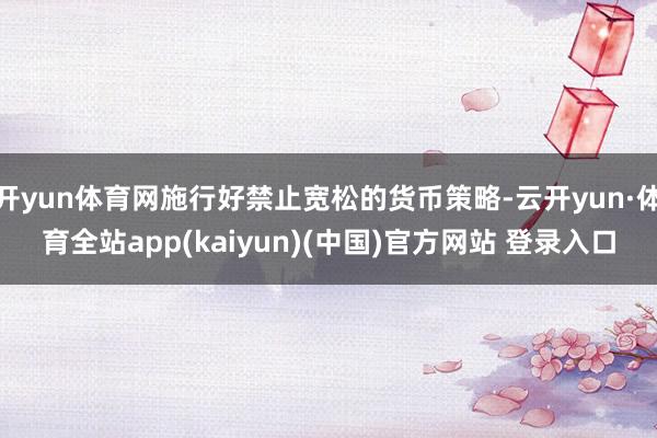 开yun体育网施行好禁止宽松的货币策略-云开yun·体育全站app(kaiyun)(中国)官方网站 登录入口